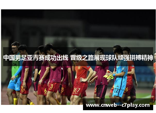 中国男足亚青赛成功出线 晋级之路展现球队顽强拼搏精神